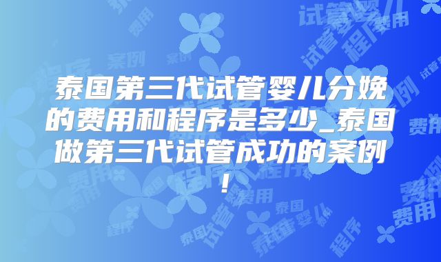 泰国第三代试管婴儿分娩的费用和程序是多少_泰国做第三代试管成功的案例!