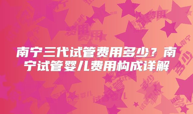 南宁三代试管费用多少?南宁试管婴儿费用构成详解