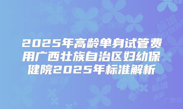 2025年高龄单身试管费用广西壮族自治区妇幼保健院2025年标准解析