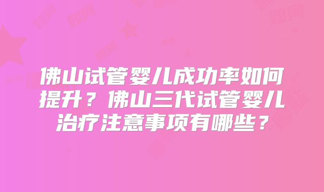 佛山试管婴儿成功率如何提升?佛山三代试管婴儿治疗注意事项有哪些?