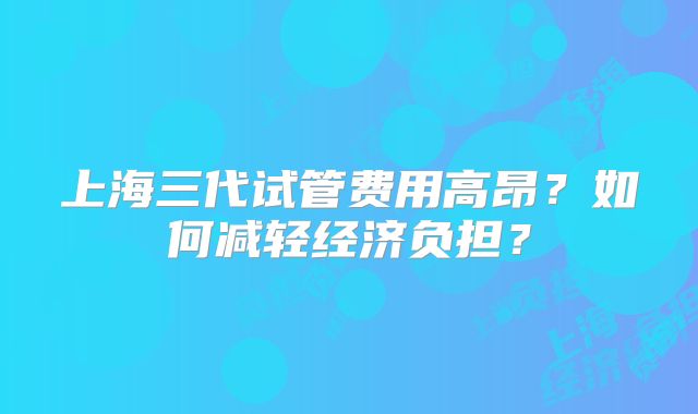 上海三代试管费用高昂?如何减轻经济负担?