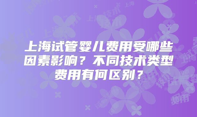 上海试管婴儿费用受哪些因素影响?不同技术类型费用有何区别?