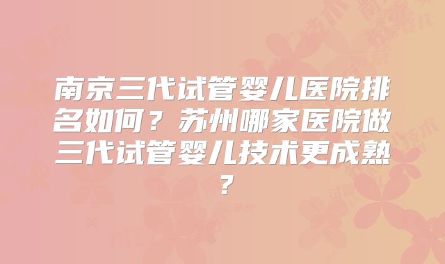 南京三代试管婴儿医院排名如何？苏州哪家医院做三代试管婴儿技术更成熟？