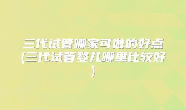 三代试管哪家可做的好点(三代试管婴儿哪里比较好)