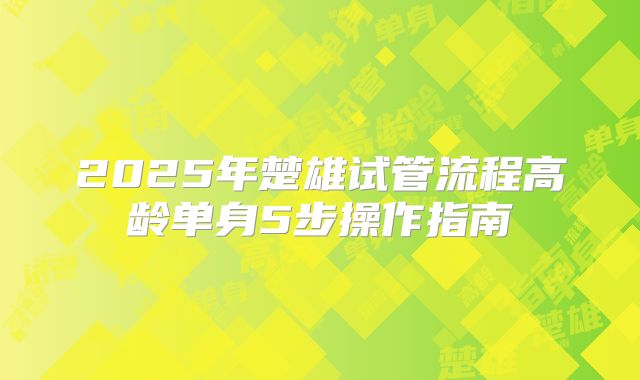 2025年楚雄试管流程高龄单身5步操作指南
