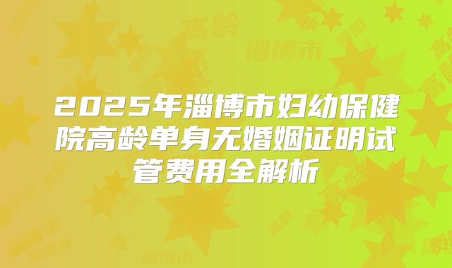 2025年淄博市妇幼保健院高龄单身无婚姻证明试管费用全解析