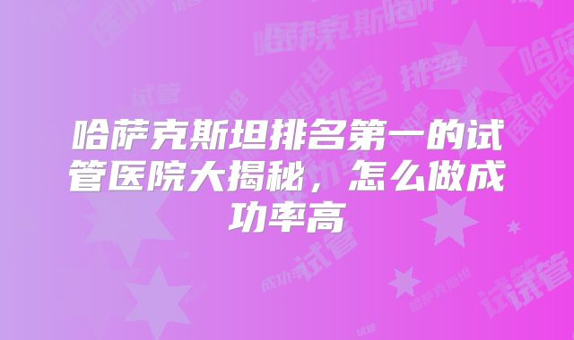 哈萨克斯坦排名第一的试管医院大揭秘,怎么做成功率高