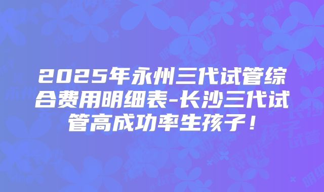 2025年永州三代试管综合费用明细表-长沙三代试管高成功率生孩子!