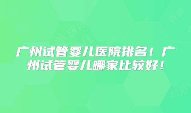 广州试管婴儿医院排名！广州试管婴儿哪家比较好！
