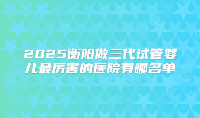 2025衡阳做三代试管婴儿最厉害的医院有哪名单