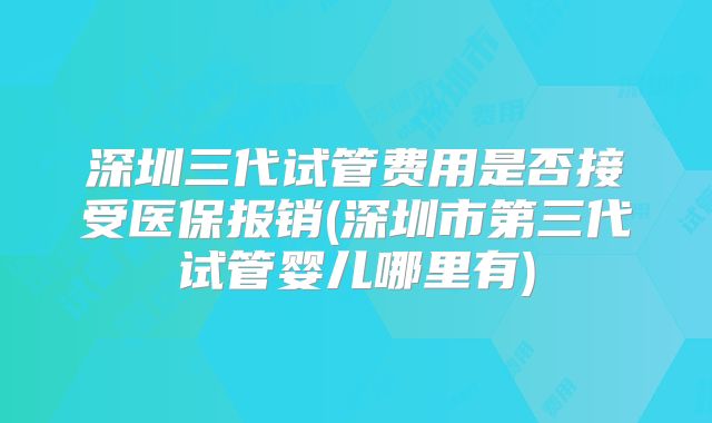 深圳三代试管费用是否接受医保报销(深圳市第三代试管婴儿哪里有)