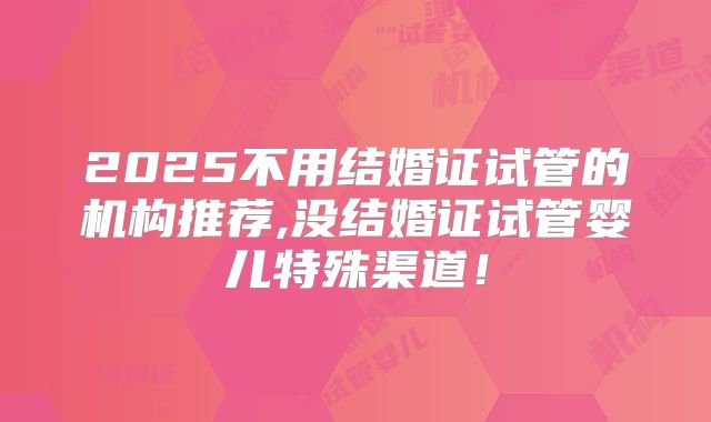 2025不用结婚证试管的机构推荐,没结婚证试管婴儿特殊渠道!