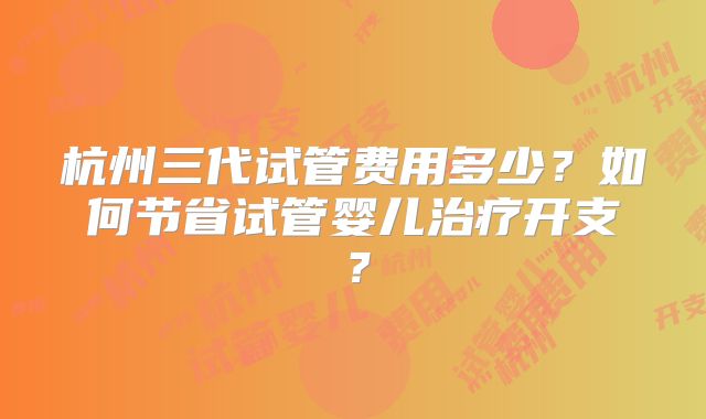 杭州三代试管费用多少?如何节省试管婴儿治疗开支?