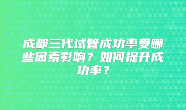 成都三代试管成功率受哪些因素影响？如何提升成功率？