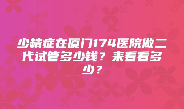少精症在厦门174医院做二代试管多少钱?来看看多少?