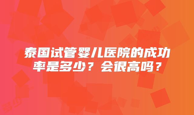 泰国试管婴儿医院的成功率是多少?会很高吗?