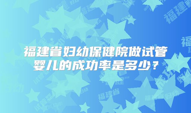 福建省妇幼保健院做试管婴儿的成功率是多少？