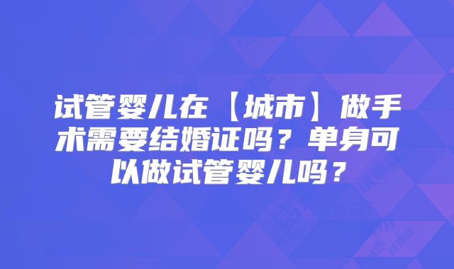 试管婴儿在【城市】做手术需要结婚证吗?单身可以做试管婴儿吗?