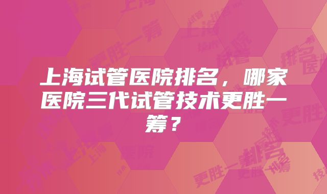 上海试管医院排名，哪家医院三代试管技术更胜一筹？