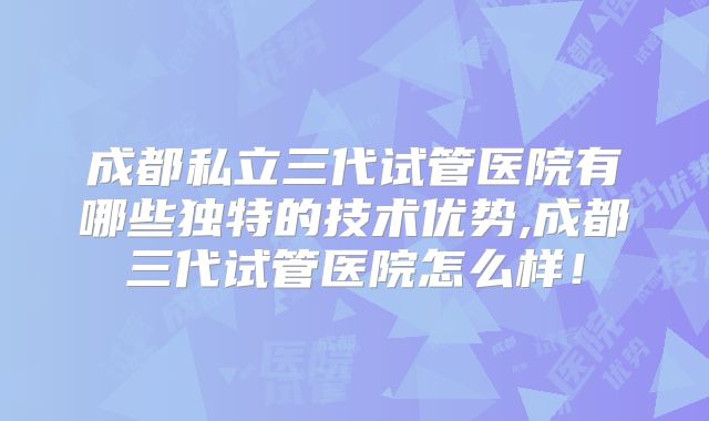 成都私立三代试管医院有哪些独特的技术优势,成都三代试管医院怎么样！