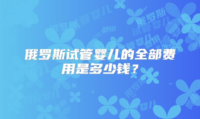 俄罗斯试管婴儿的全部费用是多少钱?