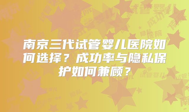 南京三代试管婴儿医院如何选择？成功率与隐私保护如何兼顾？