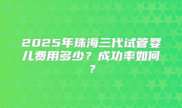 2025年珠海三代试管婴儿费用多少?成功率如何?