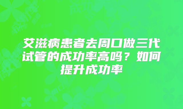 艾滋病患者去周口做三代试管的成功率高吗?如何提升成功率