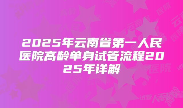 2025年云南省第一人民医院高龄单身试管流程2025年详解