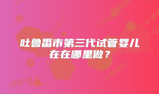 吐鲁番市第三代试管婴儿在在哪里做？