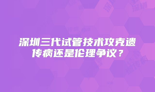 深圳三代试管技术攻克遗传病还是伦理争议?