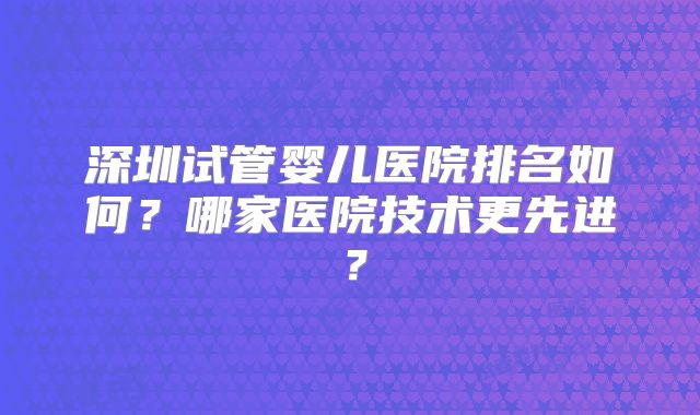 深圳试管婴儿医院排名如何?哪家医院技术更先进?