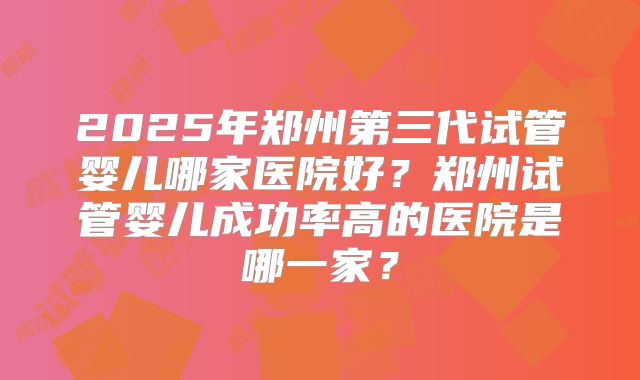 2025年郑州第三代试管婴儿哪家医院好?郑州试管婴儿成功率高的医院是哪一家?