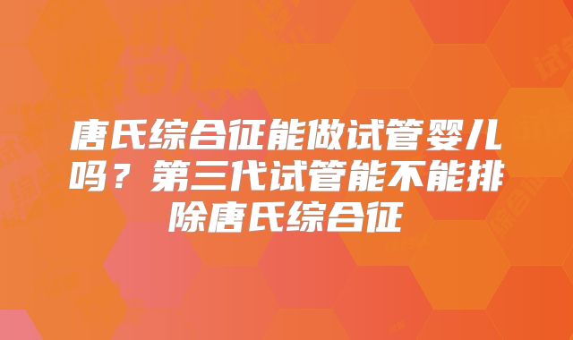 唐氏综合征能做试管婴儿吗？第三代试管能不能排除唐氏综合征