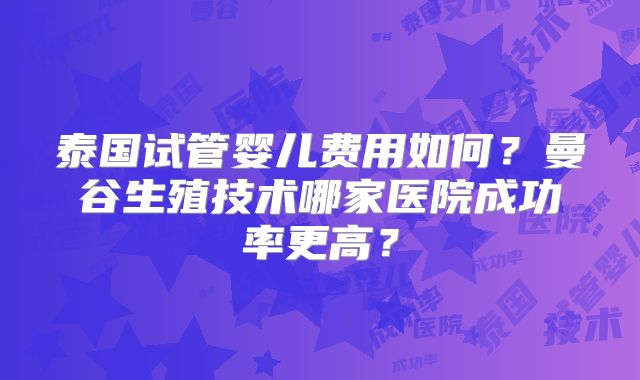 泰国试管婴儿费用如何？曼谷生殖技术哪家医院成功率更高？