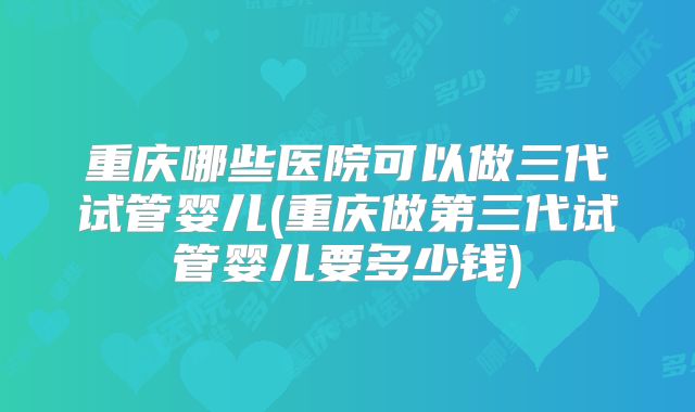 重庆哪些医院可以做三代试管婴儿(重庆做第三代试管婴儿要多少钱)