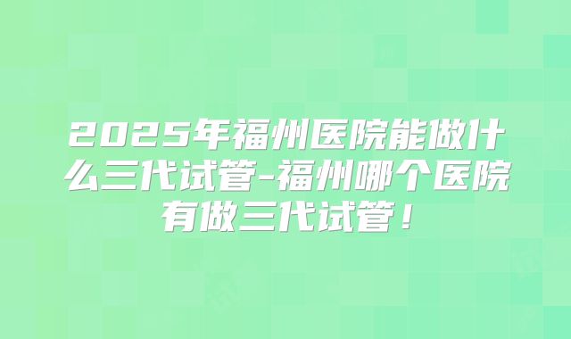 2025年福州医院能做什么三代试管-福州哪个医院有做三代试管!