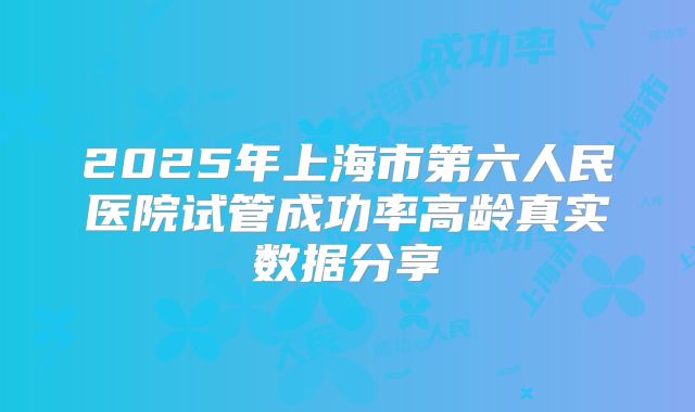 2025年上海市第六人民医院试管成功率高龄真实数据分享