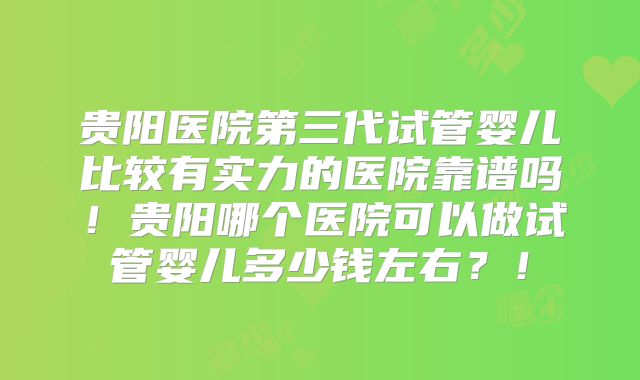 贵阳医院第三代试管婴儿比较有实力的医院靠谱吗!贵阳哪个医院可以做试管婴儿多少钱左右?!