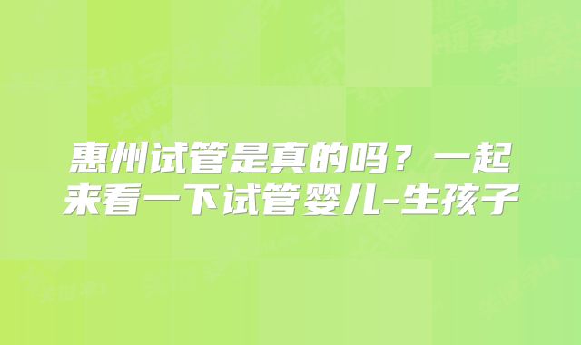 惠州试管是真的吗?一起来看一下试管婴儿-生孩子