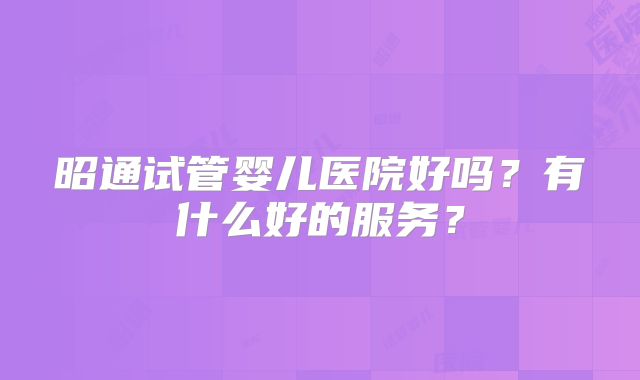 昭通试管婴儿医院好吗?有什么好的服务?