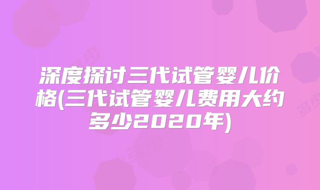 深度探讨三代试管婴儿价格(三代试管婴儿费用大约多少2020年)