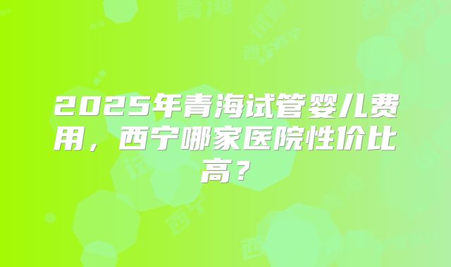 2025年青海试管婴儿费用,西宁哪家医院性价比高?