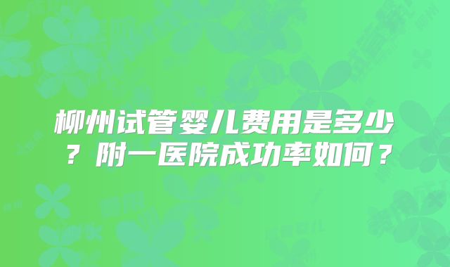 柳州试管婴儿费用是多少？附一医院成功率如何？