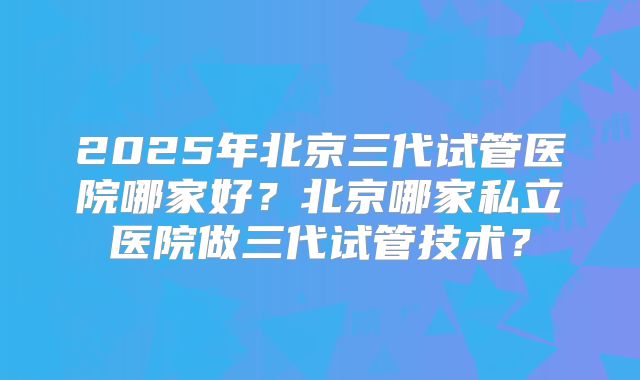 2025年北京三代试管医院哪家好?北京哪家私立医院做三代试管技术?