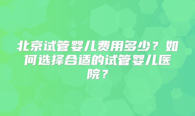 北京试管婴儿费用多少?如何选择合适的试管婴儿医院?