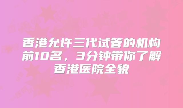 香港允许三代试管的机构前10名,3分钟带你了解香港医院全貌
