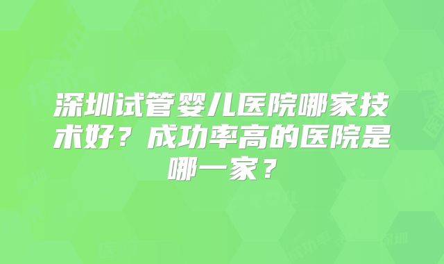 深圳试管婴儿医院哪家技术好？成功率高的医院是哪一家？