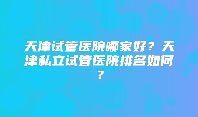 天津试管医院哪家好?天津私立试管医院排名如何?