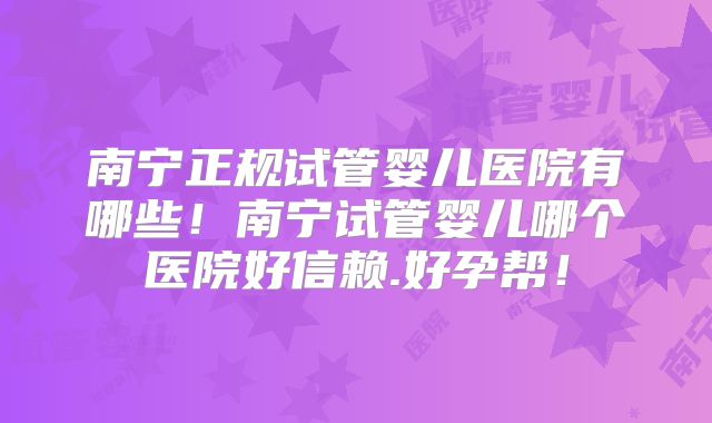南宁正规试管婴儿医院有哪些!南宁试管婴儿哪个医院好信赖.好孕帮!